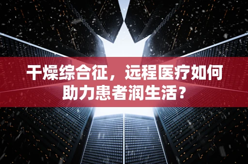 干燥综合征，远程医疗如何助力患者润生活？