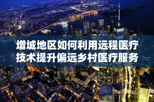 增城地区如何利用远程医疗技术提升偏远乡村医疗服务？