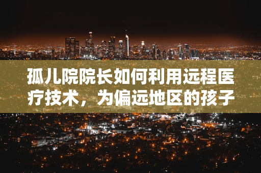 孤儿院院长如何利用远程医疗技术，为偏远地区的孩子们筑起健康防线？