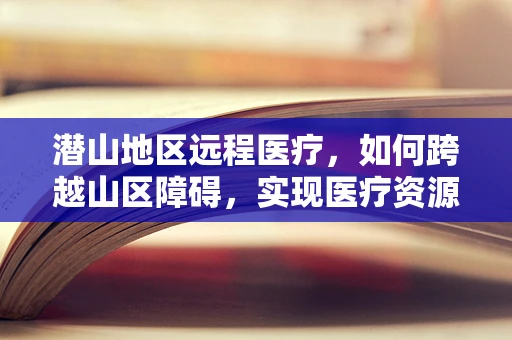 潜山地区远程医疗，如何跨越山区障碍，实现医疗资源均衡？