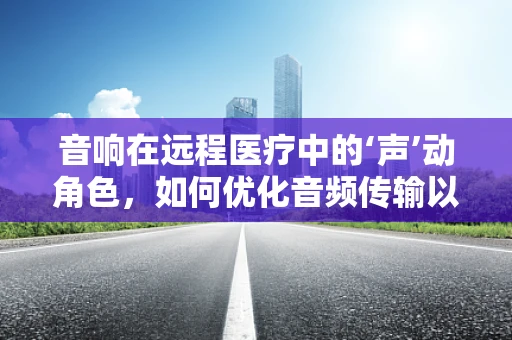 音响在远程医疗中的‘声’动角色，如何优化音频传输以提升诊疗体验？