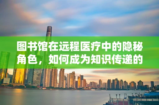 图书馆在远程医疗中的隐秘角色，如何成为知识传递的桥梁？
