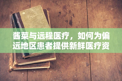 酱菜与远程医疗，如何为偏远地区患者提供新鲜医疗资讯？