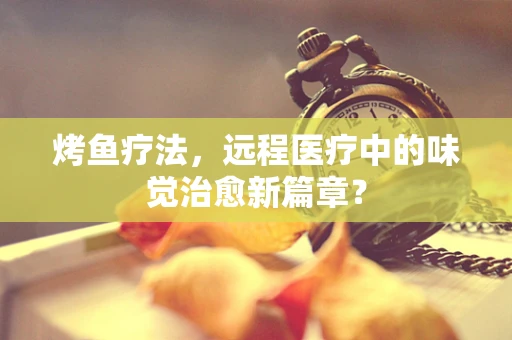 烤鱼疗法，远程医疗中的味觉治愈新篇章？