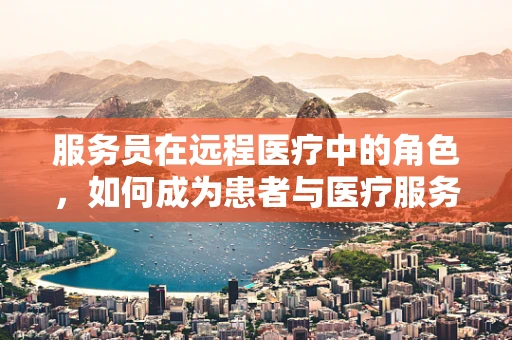 服务员在远程医疗中的角色，如何成为患者与医疗服务的桥梁？