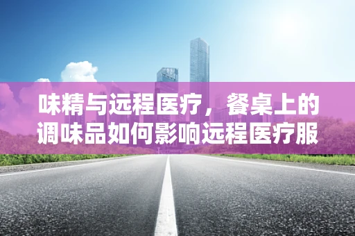 味精与远程医疗，餐桌上的调味品如何影响远程医疗服务体验？
