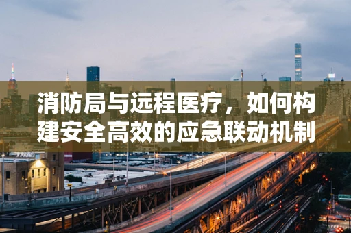 消防局与远程医疗，如何构建安全高效的应急联动机制？