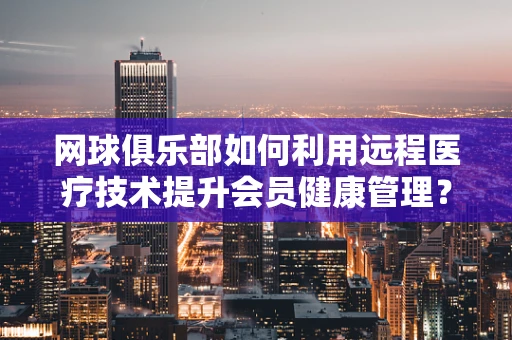 网球俱乐部如何利用远程医疗技术提升会员健康管理？