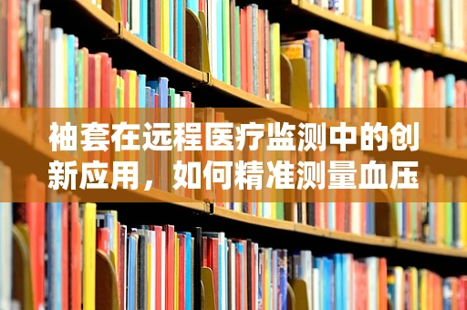 袖套在远程医疗监测中的创新应用，如何精准测量血压而不被‘袖’制？