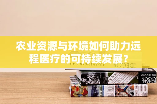 农业资源与环境如何助力远程医疗的可持续发展？
