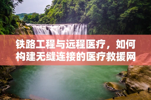 铁路工程与远程医疗，如何构建无缝连接的医疗救援网络？
