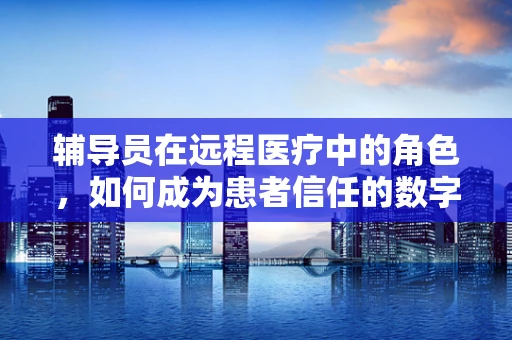 辅导员在远程医疗中的角色，如何成为患者信任的数字桥梁？