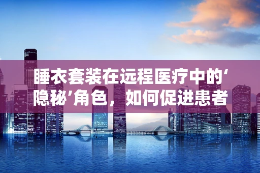 睡衣套装在远程医疗中的‘隐秘’角色，如何促进患者居家康复？