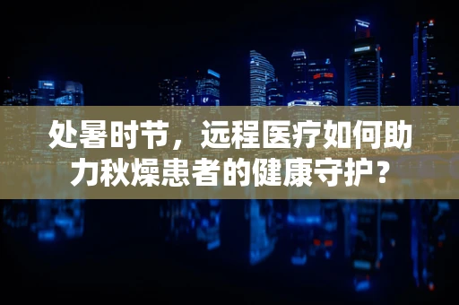 处暑时节，远程医疗如何助力秋燥患者的健康守护？