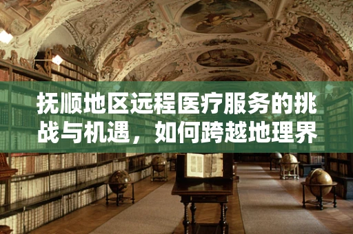 抚顺地区远程医疗服务的挑战与机遇，如何跨越地理界限，实现高效医疗服务？