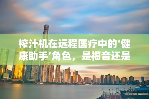 榨汁机在远程医疗中的‘健康助手’角色，是福音还是隐患？