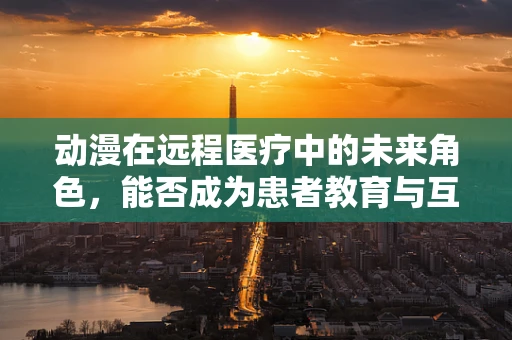 动漫在远程医疗中的未来角色，能否成为患者教育与互动的新媒介？
