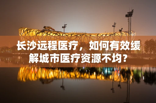 长沙远程医疗，如何有效缓解城市医疗资源不均？