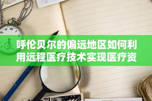 呼伦贝尔的偏远地区如何利用远程医疗技术实现医疗资源均衡？