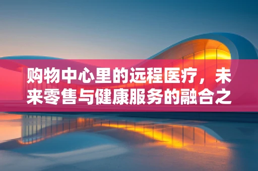 购物中心里的远程医疗，未来零售与健康服务的融合之路？