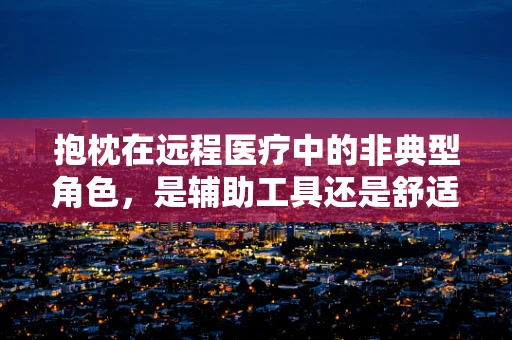 抱枕在远程医疗中的非典型角色，是辅助工具还是舒适伴侣？