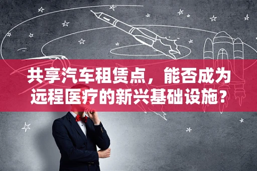 共享汽车租赁点，能否成为远程医疗的新兴基础设施？