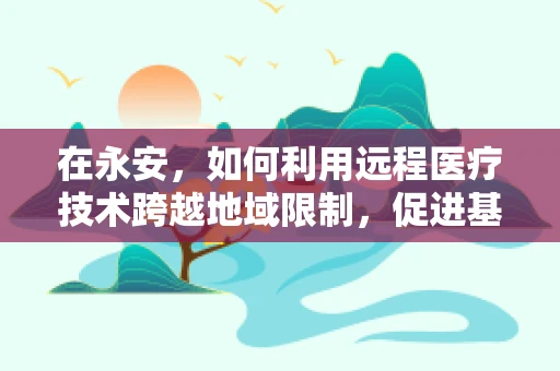 在永安，如何利用远程医疗技术跨越地域限制，促进基层医疗资源均衡？