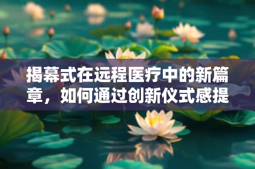 揭幕式在远程医疗中的新篇章，如何通过创新仪式感提升患者参与度？