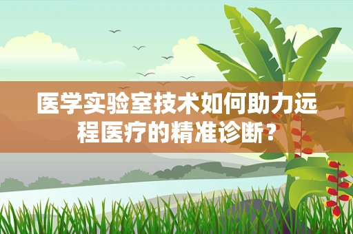 医学实验室技术如何助力远程医疗的精准诊断？