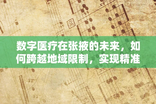 数字医疗在张掖的未来，如何跨越地域限制，实现精准医疗服务？