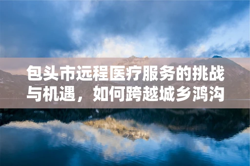 包头市远程医疗服务的挑战与机遇，如何跨越城乡鸿沟？