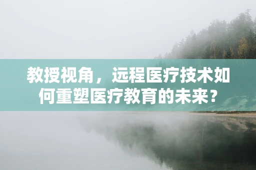 教授视角，远程医疗技术如何重塑医疗教育的未来？