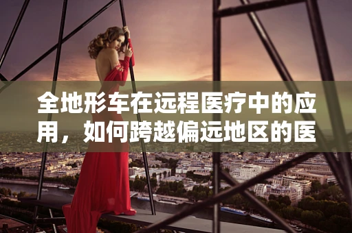 全地形车在远程医疗中的应用，如何跨越偏远地区的医疗鸿沟？