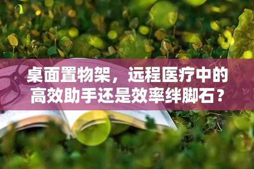桌面置物架，远程医疗中的高效助手还是效率绊脚石？