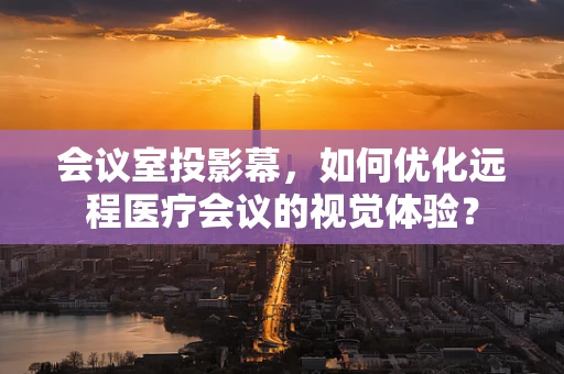 会议室投影幕，如何优化远程医疗会议的视觉体验？