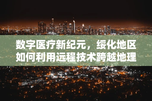 数字医疗新纪元，绥化地区如何利用远程技术跨越地理限制？