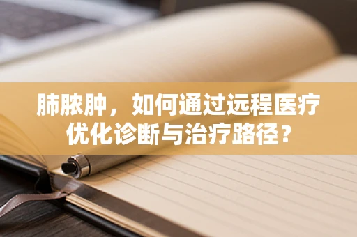 肺脓肿，如何通过远程医疗优化诊断与治疗路径？