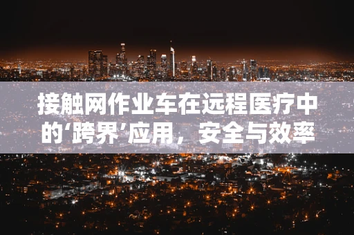 接触网作业车在远程医疗中的‘跨界’应用，安全与效率的双重挑战？