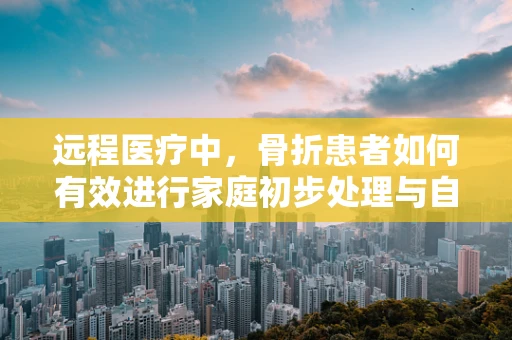 远程医疗中，骨折患者如何有效进行家庭初步处理与自我评估？