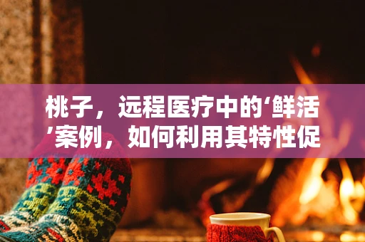 桃子，远程医疗中的‘鲜活’案例，如何利用其特性促进患者康复？