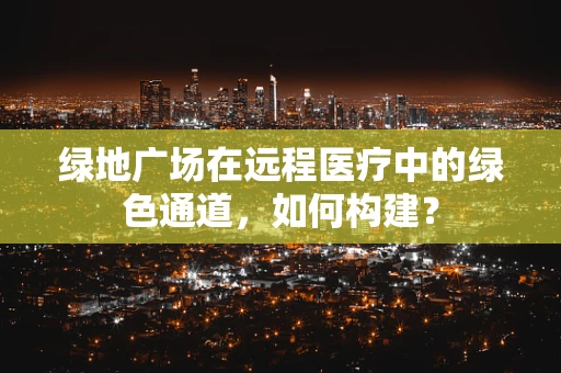 绿地广场在远程医疗中的绿色通道，如何构建？