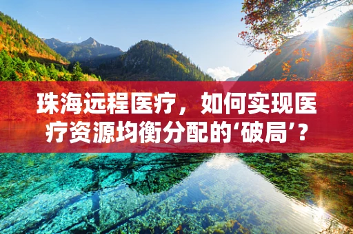 珠海远程医疗，如何实现医疗资源均衡分配的‘破局’？