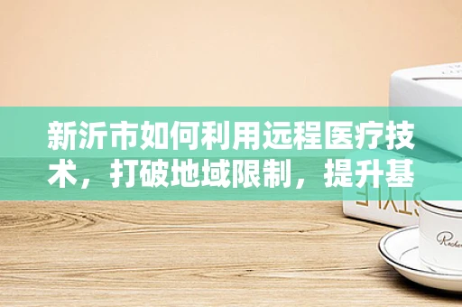 新沂市如何利用远程医疗技术，打破地域限制，提升基层医疗服务质量？