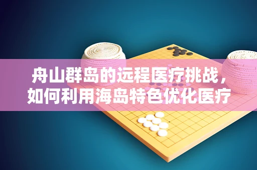 舟山群岛的远程医疗挑战，如何利用海岛特色优化医疗服务？