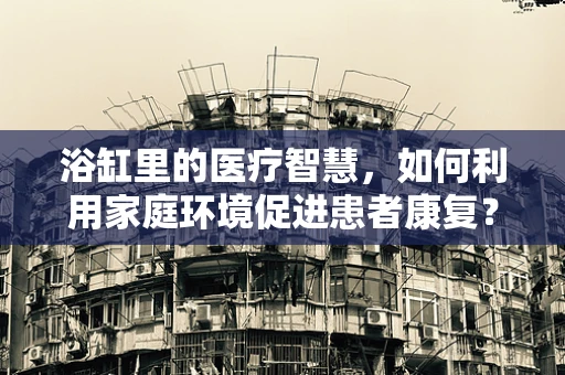 浴缸里的医疗智慧，如何利用家庭环境促进患者康复？