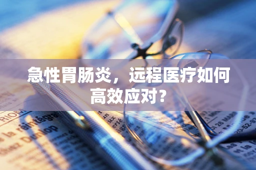 急性胃肠炎，远程医疗如何高效应对？