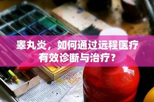 睾丸炎，如何通过远程医疗有效诊断与治疗？