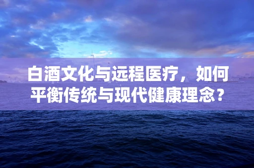 白酒文化与远程医疗，如何平衡传统与现代健康理念？