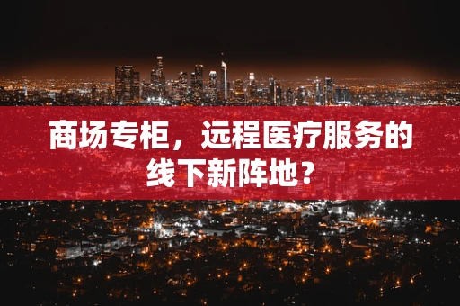 商场专柜，远程医疗服务的线下新阵地？