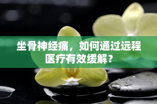坐骨神经痛，如何通过远程医疗有效缓解？
